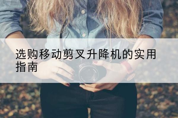 新抚移动剪叉升降机怎么选-选购移动剪叉升降机的实用指南