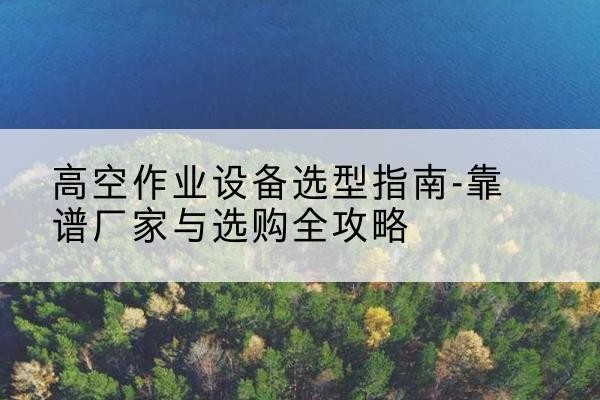 新抚升降车厂家-高空作业设备选型指南-靠谱厂家与选购全攻略