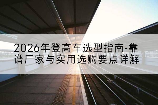 新抚登高车厂家推荐-2026年登高车选型指南-靠谱厂家与实用选购要点详解
