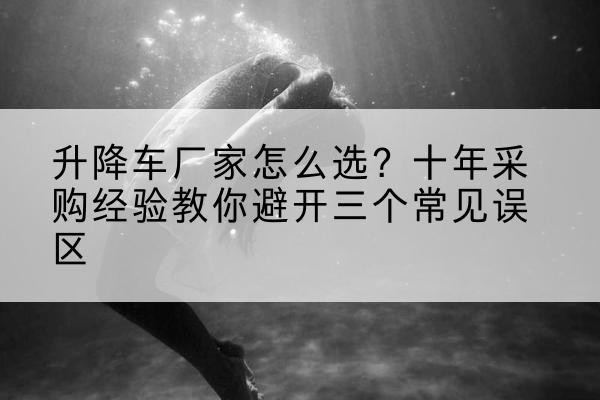 新抚升降车厂家-怎么选？十年采购经验教你避开三个常见误区