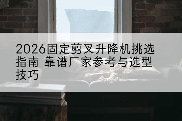 新抚固定剪叉升降机厂家推荐-2026固定剪叉升降机挑选指南 靠谱厂家参考与选型技巧