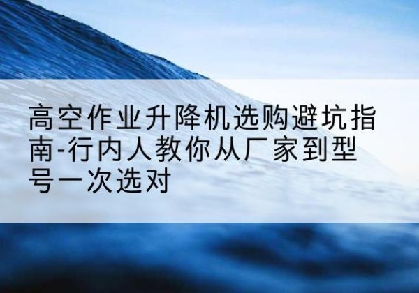 新抚升降平台厂家-高空作业升降机选购避坑指南-行内人教你从厂家到型号一次选对