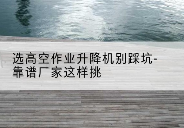 新抚剪叉式升降机厂家-选高空作业升降机别踩坑-靠谱厂家这样挑
