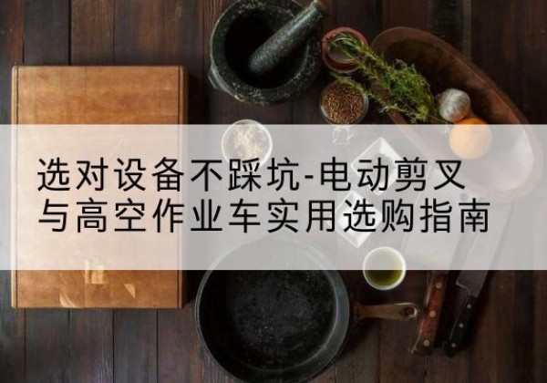 新抚电动剪叉升降平台怎么选-选对设备不踩坑-电动剪叉与高空作业车实用选购指南