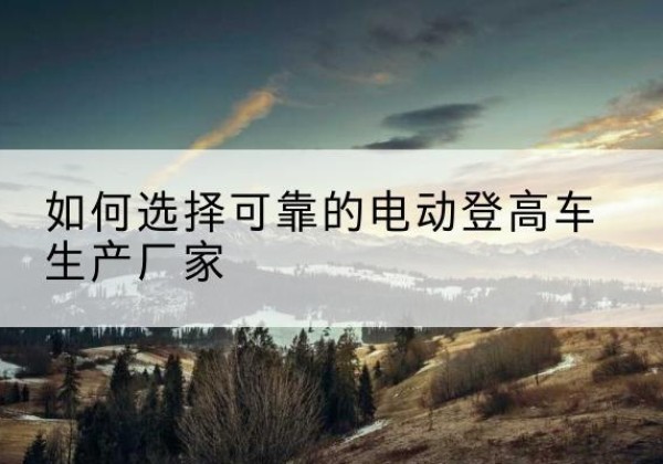 新抚电动登高车厂家-如何选择可靠的电动登高车生产厂家