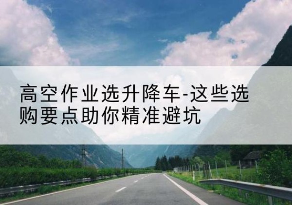 新抚升降车厂家-高空作业选升降车-这些选购要点助你*避坑