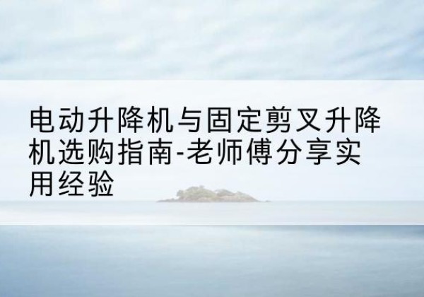 新抚电动升降机怎么选-电动升降机与固定剪叉升降机选购指南-老师傅分享实用经验