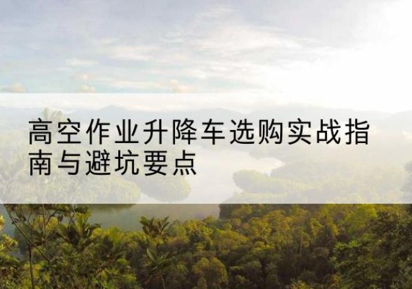 新抚升降车怎么选-高空作业升降车选购实战指南与避坑要点