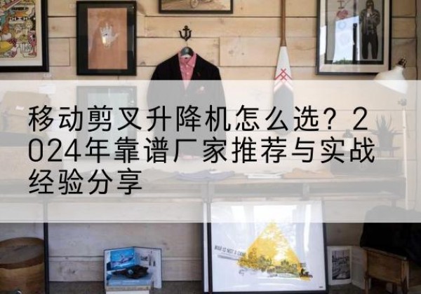 新抚升降平台厂家推荐-移动剪叉升降机怎么选？2024年靠谱厂家推荐与实战经验分享
