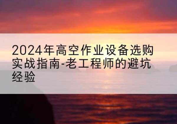 新抚高空作业升降机厂家推荐-2024年高空作业设备选购实战指南-老工程师的避坑经验