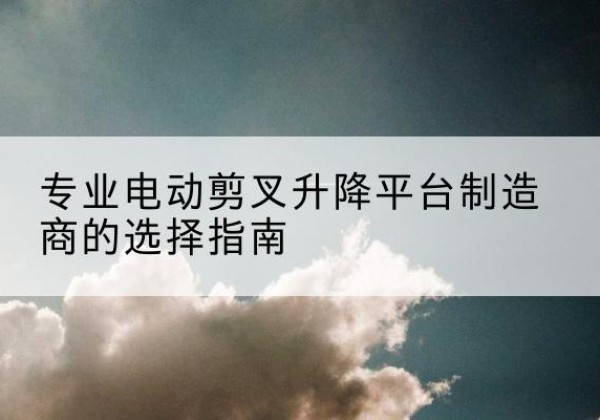 新抚电动剪叉升降平台厂家-专业电动剪叉升降平台制造商的选择指南