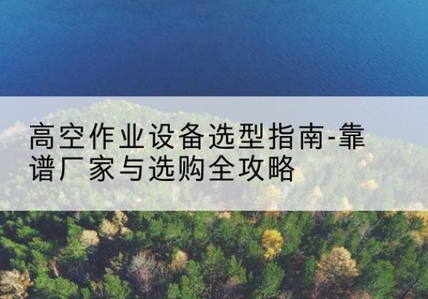 新抚升降车厂家-高空作业设备选型指南-靠谱厂家与选购全攻略