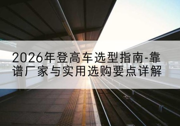 新抚登高车厂家推荐-2026年登高车选型指南-靠谱厂家与实用选购要点详解
