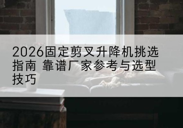 新抚固定剪叉升降机厂家推荐-2026固定剪叉升降机挑选指南 靠谱厂家参考与选型技巧